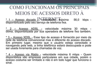 COMO FUNCIONAM OS PRINCIPAIS
      MEIOS DE ACESSOS DIRETO À
* 1 – Acesso discado INTERNET.
                     - velocidade máxima 56,0 kbps -
disponibilizado pelo seu serviço de telefonia fixa.

* 2 – Acesso ADSL - velocidade máxima 30 mbps -
ótima, disponibilizada por sua operadora de telefone fixo também.

* 3 – Acesso XDSL - Esse tipo de acesso é fornecido por meio da
rede de telefonia convencional mas é diferente do acesso discado.
Em primeiro lugar, mesmo que o usuário esteja conectado e
navegando pela web, a linha telefônica estará desocupada e pode
ser usada livremente para chamadas de voz.

* 4 – Acesso via Rádio - velocidade máxima 6 mbps - Quem
disponibiliza são empresas particulares em sua cidade, porém o
acesso costuma ser limitado e não é em todo lugar que funciona o
sinal.
 