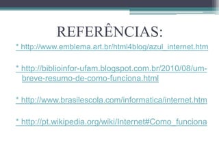 REFERÊNCIAS:
* http://www.emblema.art.br/html4blog/azul_internet.htm

* http://biblioinfor-ufam.blogspot.com.br/2010/08/um-
  breve-resumo-de-como-funciona.html

* http://www.brasilescola.com/informatica/internet.htm

* http://pt.wikipedia.org/wiki/Internet#Como_funciona
 