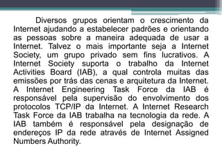 Diversos grupos orientam o crescimento da
Internet ajudando a estabelecer padrões e orientando
as pessoas sobre a maneira adequada de usar a
Internet. Talvez o mais importante seja a Internet
Society, um grupo privado sem fins lucrativos. A
Internet Society suporta o trabalho da Internet
Activities Board (IAB), a qual controla muitas das
emissões por trás das cenas e arquitetura da Internet.
A Internet Engineering Task Force da IAB é
responsável pela supervisão do envolvimento dos
protocolos TCP/IP da Internet. A Internet Research
Task Force da IAB trabalha na tecnologia da rede. A
IAB também é responsável pela designação de
endereços IP da rede através de Internet Assigned
Numbers Authority.
 