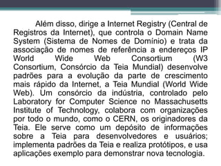 Além disso, dirige a Internet Registry (Central de
Registros da Internet), que controla o Domain Name
System (Sistema de Nomes de Domínio) e trata da
associação de nomes de referência a endereços IP
World       Wide        Web        Consortium        (W3
Consortium, Consórcio da Teia Mundial) desenvolve
padrões para a evolução da parte de crescimento
mais rápido da Internet, a Teia Mundial (World Wide
Web). Um consórcio da indústria, controlado pelo
Laboratory for Computer Science no Massachusetts
Institute of Technology, colabora com organizações
por todo o mundo, como o CERN, os originadores da
Teia. Ele serve como um depósito de informações
sobre a Teia para desenvolvedores e usuários;
implementa padrões da Teia e realiza protótipos, e usa
aplicações exemplo para demonstrar nova tecnologia.
 