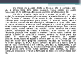 Os meios de acesso direto à Internet são a conexão dial-
up, a banda larga (em cabos coaxiais, fibras ópticas ou cabos
metálicos), Wi-Fi, satélites e telefones celulares com tecnologia 3G.
          Há ainda aqueles locais onde o acesso é provido por uma
instituição ou empresa e o usuário se conecta à rede destas que provêm
então acesso a Internet. Entre esses locais, encontram-se aqueles
públicos com computadores para acesso à Internet, como centros
comunitários, centros de inclusão digital, bibliotecas e cyber cafés, além
de pontos de acesso à Internet, como aeroportos e outros. Alguns desses
locais limitam o uso por usuário a breves períodos de tempo. Para nomear
estes locais, vários termos são usados, como "terminal de acesso
público", "quiosques de acesso a Internet", "LAN houses" ou ainda
"telefones públicos com acesso à Internet". Muitos hotéis também têm
pontos públicos de conexão à Internet, embora na maior parte dos
casos,     é    necessário      pagar    pelos    momentos     de   acesso.
Existem, ainda, locais de acesso à Internet sem fio (Wi-Fi), onde usuários
precisam trazer seus próprios aparelhos dotados de tecnologia Wi-
Fi, como laptops ou PDAs. Estes serviços de acesso a redes sem fio
podem estar confinados a um edifício, uma loja ou restaurante, a um
campus ou parque inteiro, ou mesmo cobrir toda uma cidade. Eles podem
ser gratuitos para todos, livres somente para clientes, ou pagos.
Iniciativas grassroots levaram à formação de redes de comunidades sem
fio.
 