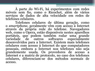 À parte do Wi-Fi, há experimentos com redes
móveis sem fio, como o Ricochet, além de vários
serviços de dados de alta velocidade em redes de
telefones celulares.
       Telefones celulares de última geração, como
o smartphone, geralmente vêm com acesso à Internet
através da própria rede do telefone. Navegadores
web, como o Opera, estão disponíveis nestes aparelhos
portáteis, que podem também rodar uma grande
variedade de outros softwares especialmente
desenvolvidos para a Internet. Existem mais telefones
celulares com acesso à Internet do que computadores
pessoais, embora a Internet nos telefones não seja
grandemente usada. Os provedores de acesso a
Internet e a matriz de protocolo, no caso dos telefones
celulares, diferenciam-se dos métodos normais de
acesso.
 