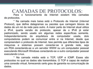 CAMADAS DE PROTOCOLOS:
        Para o funcionamento da Internet existem três camadas
de protocolos.
        * Na camada mais baixa está o Protocolo de Internet (Internet
Protocol), que define datagramas ou pacotes que carregam blocos de
dados de um nó da rede para outro. A maior parte da Internet atual utiliza
a IPv4, quarta versão do protocolo, apesar de o IPv6 já estar
padronizado, sendo usado em algumas redes específicas somente.
Independentemente da arquitetura de computador usada, dois
computadores podem se comunicar entre si na Internet, desde que
compreendam o protocolo de Internet. Isso permite que diferentes tipos de
máquinas e sistemas possam conectar-se à grande rede, seja
um PDA conectando-se a um servidor WWW ou um computador pessoal
executando Microsoft Windows conectando-se a outro computador pessoal
executando Linux.
        * Na camada média está o TCP, UDP e ICMP. Esses são
protocolos no qual os dados são transmitidos. O TCP é capaz de realizar
uma conexão virtual, fornecendo certo grau de garantia na comunicação de
dados.
 