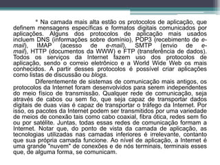 * Na camada mais alta estão os protocolos de aplicação, que
definem mensagens específicas e formatos digitais comunicados por
aplicações. Alguns dos protocolos de aplicação mais usados
incluem DNS (informações sobre domínio), POP3 (recebimento de e-
mail), IMAP (acesso de e-mail), SMTP (envio de e-
mail), HTTP (documentos da WWW) e FTP (transferência de dados).
Todos os serviços da Internet fazem uso dos protocolos de
aplicação, sendo o correio eletrônico e a World Wide Web os mais
conhecidos. A partir desses protocolos é possível criar aplicações
como listas de discussão ou blogs.
         Diferentemente de sistemas de comunicação mais antigos, os
protocolos da Internet foram desenvolvidos para serem independentes
do meio físico de transmissão. Qualquer rede de comunicação, seja
através de cabos ou sem fio, que seja capaz de transportar dados
digitais de duas vias é capaz de transportar o tráfego da Internet. Por
isso, os pacotes da Internet podem ser transmitidos por uma variedade
de meios de conexão tais como cabo coaxial, fibra ótica, redes sem fio
ou por satélite. Juntas, todas essas redes de comunicação formam a
Internet. Notar que, do ponto de vista da camada de aplicação, as
tecnologias utilizadas nas camadas inferiores é irrelevante, contanto
que sua própria camada funcione. Ao nível de aplicação, a Internet é
uma grande "nuvem" de conexões e de nós terminais, terminais esses
que, de alguma forma, se comunicam.
 