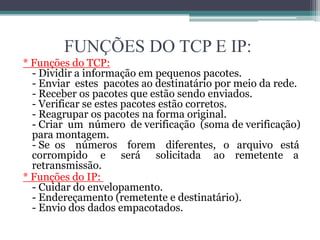 FUNÇÕES DO TCP E IP:
* Funções do TCP:
  - Dividir a informação em pequenos pacotes.
  - Enviar estes pacotes ao destinatário por meio da rede.
  - Receber os pacotes que estão sendo enviados.
  - Verificar se estes pacotes estão corretos.
  - Reagrupar os pacotes na forma original.
  - Criar um número de verificação (soma de verificação)
  para montagem.
  - Se os números forem diferentes, o arquivo está
  corrompido e será solicitada ao remetente a
  retransmissão.
* Funções do IP:
  - Cuidar do envelopamento.
  - Endereçamento (remetente e destinatário).
  - Envio dos dados empacotados.
 