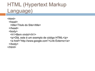 HTML (Hypertext Markup
Language)
<html>
<head>
<title>Título do Site</title>
</head>
<body>
<h1>Bem vindo!</h1>
<p>Olá, este é um exemplo de código HTML</p>
<a href=“http://www.google.com”>Link Externo</a>
</body>
</html>
 