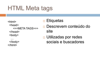 HTML Meta tags
<html>
<head>
<<<META TAGS>>>
</head>
<body>
…
</body>
</html>
 Etiquetas
 Descrevem conteúdo do
site
 Utilizadas por redes
sociais e buscadores
 