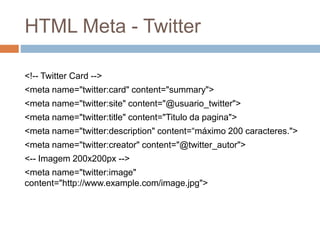 HTML Meta - Twitter
<!-- Twitter Card -->
<meta name="twitter:card" content="summary">
<meta name="twitter:site" content="@usuario_twitter">
<meta name="twitter:title" content="Titulo da pagina">
<meta name="twitter:description" content=“máximo 200 caracteres.">
<meta name="twitter:creator" content="@twitter_autor">
<-- Imagem 200x200px -->
<meta name="twitter:image"
content="http://www.example.com/image.jpg">
 