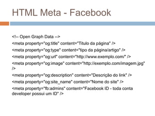HTML Meta - Facebook
<!-- Open Graph Data -->
<meta property="og:title" content="Titulo da página" />
<meta property="og:type" content="tipo da página/artigo" />
<meta property="og:url" content="http://www.exemplo.com/" />
<meta property="og:image" content="http://exemplo.com/imagem.jpg"
/>
<meta property="og:description" content="Descrição do link" />
<meta property="og:site_name" content="Nome do site" />
<meta property="fb:admins" content="Facebook ID - toda conta
developer possui um ID" />
 