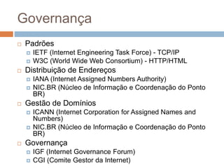 Governança
 Padrões
 IETF (Internet Engineering Task Force) - TCP/IP
 W3C (World Wide Web Consortium) - HTTP/HTML
 Distribuição de Endereços
 IANA (Internet Assigned Numbers Authority)
 NIC.BR (Núcleo de Informação e Coordenação do Ponto
BR)
 Gestão de Domínios
 ICANN (Internet Corporation for Assigned Names and
Numbers)
 NIC.BR (Núcleo de Informação e Coordenação do Ponto
BR)
 Governança
 IGF (Internet Governance Forum)
 CGI (Comite Gestor da Internet)
 