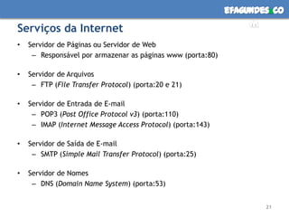 Serviços da InternetServidor de Páginas ou Servidor de WebResponsável por armazenar as páginas www (porta:80)Servidor de ArquivosFTP (File TransferProtocol) (porta:20 e 21)Servidor de Entrada de E-mailPOP3 (Post Office Protocol v3) (porta:110)IMAP (Internet Message Access Protocol) (porta:143)Servidor de Saída de E-mailSMTP (Simple Mail TransferProtocol) (porta:25)Servidor de NomesDNS (Domain Name System) (porta:53)21