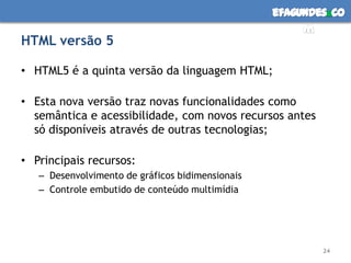 HTML versão 5HTML5 é a quinta versão da linguagem HTML;Esta nova versão traz novas funcionalidades como semântica e acessibilidade, com novos recursos antes só disponíveis através de outras tecnologias;Principais recursos:Desenvolvimento de gráficos bidimensionaisControle embutido de conteúdo multimídia24