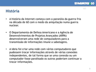 HistóriaA história da Internet começa com a paranóia da guerra fria na década de 60 com o medo da aniquilação numa guerra nuclear.O Departamento de Defesa Americano e a Agência de Desenvolvimentos de Projetos Avançados (ARPA) desenvolveram uma rede de computadores para a transmissão de informações imune a sabotagens.A ideia foi criar uma rede com vários computadores que pudessem trocar informações através de várias conexões independentes, de tal forma que se uma conexão ou um computador fosse paralisado os outros poderiam continuar a trocar informações. 3