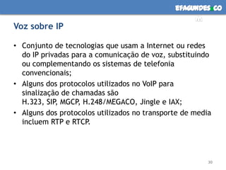 Voz sobre IPConjunto de tecnologias que usam a Internet ou redes do IP privadas para a comunicação de voz, substituindo ou complementando os sistemas de telefonia convencionais;Alguns dos protocolos utilizados no VoIP para sinalização de chamadas são H.323, SIP, MGCP, H.248/MEGACO, Jingle e IAX; Alguns dos protocolos utilizados no transporte de media incluem RTP e RTCP.30