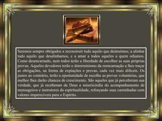 Seremos sempre obrigados a reconstruir tudo aquilo que destruímos; a alinhar
tudo aquilo que desalinhamos, e a amar a todos aqueles a quem odiamos.
Como desencarnado, nem todos terão a liberdade de escolher as suas próprias
provas. Aqueles devedores terão o determinismo da reencarnação a lhes traçar
as obrigações, na forma de expiações e provas, cada vez mais difíceis. Os
justos ao contrário, terão a oportunidade de escolhe as provas voluntárias, que
melhor lhes darão chances de crescimento. São aqueles que já perceberam sua
verdade, que já receberam de Deus a misericórdia do acompanhamento de
mensageiros e instrutores da espiritualidade, reforçando suas caminhadas com
valores imperecíveis para o Espírito.
 