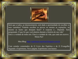 Será que a todos, ao desencarnarem, será dada a oportunidade de escolher os
seus caminhos? Poderão escolher as provas ou mesmo as expiações, ou
mesmo as lições que desejam fazer? A resposta é... Depende. Será
perguntado. O que foi que você plantou durante a história de sua vida?
Esta é a verdade de todos nós. Esta é a verdade da vida, que cada um escreve.
Muita Paz!
Meu Blog: http://espiritual-espiritual.blogspot.com.br
Com estudos comentados de O Livro dos Espíritos e de O Evangelho
Segundo o Espiritismo. Nova página: Espiritismo com humor.
 