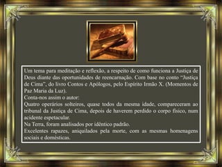 Um tema para meditação e reflexão, a respeito de como funciona a Justiça de
Deus diante das oportunidades de reencarnação. Com base no conto “Justiça
de Cima”, do livro Contos e Apólogos, pelo Espírito Irmão X. (Momentos de
Paz Maria da Luz).
Conta-nos assim o autor:
Quatro operários solteiros, quase todos da mesma idade, compareceram ao
tribunal da Justiça de Cima, depois de haverem perdido o corpo físico, num
acidente espetacular.
Na Terra, foram analisados por idêntico padrão.
Excelentes rapazes, aniquilados pela morte, com as mesmas homenagens
sociais e domésticas.
 