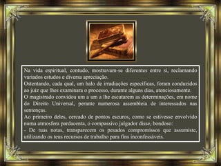 Na vida espiritual, contudo, mostravam-se diferentes entre si, reclamando
variados estudos e diversa apreciação.
Ostentando, cada qual, um halo de irradiações específicas, foram conduzidos
ao juiz que lhes examinara o processo, durante alguns dias, atenciosamente.
O magistrado convidou um a um a lhe escutarem as determinações, em nome
do Direito Universal, perante numerosa assembleia de interessados nas
sentenças.
Ao primeiro deles, cercado de pontos escuros, como se estivesse envolvido
numa atmosfera pardacenta, o compassivo julgador disse, bondoso:
- De tuas notas, transparecem os pesados compromissos que assumiste,
utilizando os teus recursos de trabalho para fins inconfessáveis.
 