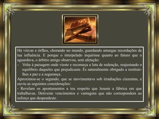 Há viúvas e órfãos, chorando no mundo, guardando amargas recordações de
tua influência. E porque o interpelado inquirisse quanto ao futuro que o
aguardava, o árbitro amigo observou, sem afetação:
- Volta à paisagem onde vieste e recomeça a luta de redenção, reajustando o
equilíbrio daqueles que prejudicaste. És naturalmente obrigado a restituir-
lhes a paz e a segurança.
Aproximou-se o segundo, que se movimentava sob irradiações cinzentas, e
ouviu as seguintes considerações:
- Revelam os apontamentos a teu respeito que lesaste a fábrica em que
trabalhavas. Detiveste vencimentos e vantagens que não correspondem ao
esforço que despendeste.
 