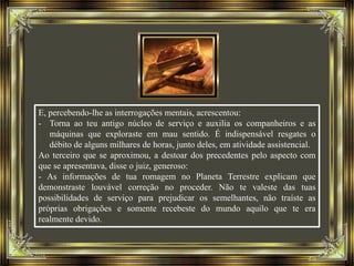 E, percebendo-lhe as interrogações mentais, acrescentou:
- Torna ao teu antigo núcleo de serviço e auxilia os companheiros e as
máquinas que exploraste em mau sentido. É indispensável resgates o
débito de alguns milhares de horas, junto deles, em atividade assistencial.
Ao terceiro que se aproximou, a destoar dos precedentes pelo aspecto com
que se apresentava, disse o juiz, generoso:
- As informações de tua romagem no Planeta Terrestre explicam que
demonstraste louvável correção no proceder. Não te valeste das tuas
possibilidades de serviço para prejudicar os semelhantes, não traíste as
próprias obrigações e somente recebeste do mundo aquilo que te era
realmente devido.
 
