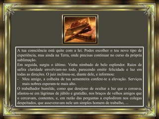A tua consciência está quite com a lei. Podes escolher o teu novo tipo de
experiência, mas ainda na Terra, onde precisas continuar no curso da própria
sublimação.
Em seguida, surgiu o último. Vinha nimbado de belo esplendor. Raios de
safira claridade envolviam-no todo, parecendo emitir felicidade e luz em
todas as direções. O juiz inclinou-se, diante dele, e informou:
- Meu amigo, a colheita de tua sementeira confere-te a elevação. Serviços
mais nobres esperam-te mais alto.
O trabalhador humilde, como que desejoso de ocultar a luz que o coroava,
afastou-se em lágrimas de júbilo e gratidão, nos braços de velhos amigos que
o cercavam, contentes, e, em razão das perguntas a explodirem nos colegas
despeitados, que asseveravam nele um simples homem de trabalho, ...
 