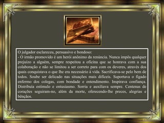 O julgador esclareceu, persuasivo e bondoso:
- O irmão promovido é um herói anônimo da renúncia. Nunca impôs qualquer
prejuízo a alguém, sempre respeitou a oficina que se honrava com a sua
colaboração e não se limitou a ser correto para com os deveres, através dos
quais conquistava o que lhe era necessário à vida. Sacrificava-se pelo bem de
todos. Soube ser delicado nas situações mais difíceis. Suportava o fígado
enfermo dos colegas, com bondade e entendimento. Inspirava confiança.
Distribuía estímulo e entusiasmo. Sorria e auxiliava sempre. Centenas de
corações seguiram-no, além da morte, oferecendo-lhe preces, alegrias e
bênçãos.
 