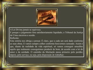 A Lei Divina jamais se equivoca.
E porque o julgamento fora satisfatoriamente liquidado, o Tribunal da Justiça
de Cima encerrou a sessão.
Reflexão:
Esta estória nos obriga a pensar. É claro, que a cada um será dado conforme
as suas obras. E vamos sempre colher conforme houvermos semeado. Assim é
que, diante da realidade da vida espiritual, só vamos conseguir amealhar
aquilo que realmente conseguirmos produzir de bom, de acordo com a lei do
amor e da caridade. O caminho da libertação passa primeiro pelo perdão;
depois, pelo serviço, ou seja, pela disposição de trabalhar;
 