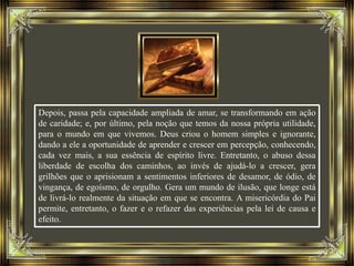 Depois, passa pela capacidade ampliada de amar, se transformando em ação
de caridade; e, por último, pela noção que temos da nossa própria utilidade,
para o mundo em que vivemos. Deus criou o homem simples e ignorante,
dando a ele a oportunidade de aprender e crescer em percepção, conhecendo,
cada vez mais, a sua essência de espírito livre. Entretanto, o abuso dessa
liberdade de escolha dos caminhos, ao invés de ajudá-lo a crescer, gera
grilhões que o aprisionam a sentimentos inferiores de desamor, de ódio, de
vingança, de egoísmo, de orgulho. Gera um mundo de ilusão, que longe está
de livrá-lo realmente da situação em que se encontra. A misericórdia do Pai
permite, entretanto, o fazer e o refazer das experiências pela lei de causa e
efeito.
 