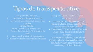Tipos de transporte ativo
Transporte Ativo Primário
A energia vem diretamente do ATP.
A proteína transportadora atua como uma
bomba.
Exemplo clássico:
Bomba de Sódio e Potássio (Na⁺/K⁺)
Remove 3 íons de sódio (Na⁺) para fora da
célula.
Traz 2 íons de potássio (K⁺) para dentro.
Mantém o equilíbrio eletroquímico da célula.
Transporte Ativo Secundário (ou Co-
transporte)
A energia não vem diretamente do ATP,
mas do gradiente de concentração criado
por um transporte ativo primário.
A substância "A" é transportada junto com
ou em troca de outra substância "B".
Exemplo:
Co-transporte de glicose com sódio no
intestino (glicose entra na célula intestinal
junto com o sódio, que está em maior
concentração do lado de fora).
 