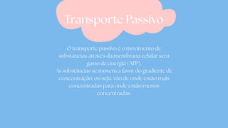 O transporte passivo é o movimento de
substâncias através da membrana celular sem
gasto de energia (ATP).
As substâncias se movem a favor do gradiente de
concentração, ou seja, vão de onde estão mais
concentradas para onde estão menos
concentradas.
Transporte Passivo
 