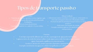 Tipos de transporte passivo
Difusão Simples
Moléculas pequenas e apolares (como oxigênio e gás
carbônico) passam diretamente pela bicamada
fosfolipídica.
Não precisam de proteínas.
Exemplo: entrada de O₂ e saída de CO₂ nas células.
Difusão Facilitada
Substâncias maiores ou polares (como glicose, aminoácidos ou
íons) não conseguem atravessar a bicamada sozinhas.
Precisam da ajuda de proteínas transportadoras ou canais
proteicos.
Ainda assim, não há gasto de energia.
Exemplo: entrada de glicose com ajuda de proteínas
transportadoras.
Osmose
É um tipo especial de difusão que envolve a passagem de água pela membrana.
A água se move de onde há menos soluto (mais água) para onde há mais soluto (menos
água), buscando equilibrar as concentrações.
Acontece através de canais especiais chamados aquaoporinas.
Exemplo: movimento da água em células mergulhadas em soluções salinas.
 