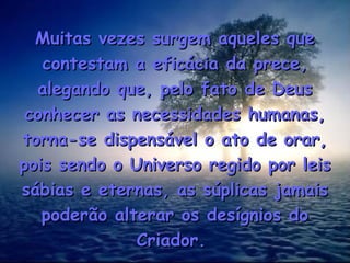 Muitas vezes surgem aqueles queMuitas vezes surgem aqueles que
contestam a eficácia da prece,contestam a eficácia da prece,
alegando que, pelo fato de Deusalegando que, pelo fato de Deus
conhecer as necessidades humanas,conhecer as necessidades humanas,
torna-se dispensável o ato de orar,torna-se dispensável o ato de orar,
pois sendo o Universo regido por leispois sendo o Universo regido por leis
sábias e eternas, as súplicas jamaissábias e eternas, as súplicas jamais
poderão alterar os desígnios dopoderão alterar os desígnios do
Criador.Criador.
 