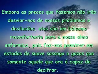 Embora as preces que fazemos não irãoEmbora as preces que fazemos não irão
desviar-nos de nossos problemas edesviar-nos de nossos problemas e
desilusões, elas são um bálsamodesilusões, elas são um bálsamo
reconfortante para a nossa almareconfortante para a nossa alma
enfermiça, pois faz-nos penetrar emenfermiça, pois faz-nos penetrar em
estados de suave sossego e gozos queestados de suave sossego e gozos que
somente aquele que ora é capaz desomente aquele que ora é capaz de
decifrar.decifrar.
 