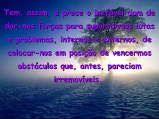 Tem, assim, a prece o inefável dom deTem, assim, a prece o inefável dom de
dar-nos forças para suportarmos lutasdar-nos forças para suportarmos lutas
e problemas, internos e externos, dee problemas, internos e externos, de
colocar-nos em posição de vencermoscolocar-nos em posição de vencermos
obstáculos que, antes, pareciamobstáculos que, antes, pareciam
irremovíveis.irremovíveis.
 