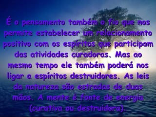 É o pensamento também o fio que nosÉ o pensamento também o fio que nos
permite estabelecer um relacionamentopermite estabelecer um relacionamento
positivo com os espíritos que participampositivo com os espíritos que participam
das atividades curadoras. Mas aodas atividades curadoras. Mas ao
mesmo tempo ele também poderá nosmesmo tempo ele também poderá nos
ligar a espíritos destruidores. As leisligar a espíritos destruidores. As leis
da natureza são estradas de duasda natureza são estradas de duas
mãos. A mente é fonte de energiamãos. A mente é fonte de energia
(curativa ou destruidora).(curativa ou destruidora).
 