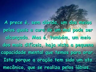 A prece é, sem dúvida, um dos meiosA prece é, sem dúvida, um dos meios
pelos quais a cura de um mal pode serpelos quais a cura de um mal pode ser
alcançada. Mas é, também, um meioalcançada. Mas é, também, um meio
dos mais difíceis, haja vista a pequenados mais difíceis, haja vista a pequena
capacidade mental que temos para orar.capacidade mental que temos para orar.
Isto porque a oração tem sido um atoIsto porque a oração tem sido um ato
mecânico, que se realiza pelos lábios.mecânico, que se realiza pelos lábios.
 