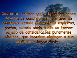 Destarte, cremos que a temática preceDestarte, cremos que a temática prece
deveria se constituir em matéria dedeveria se constituir em matéria de
constante estudo nos centros espíritas,constante estudo nos centros espíritas,
porém, estudo sério e não se tornarporém, estudo sério e não se tornar
objeto de considerações puramenteobjeto de considerações puramente
místicas, que impedem alcançar a suamísticas, que impedem alcançar a sua
essência e importância.essência e importância.
 