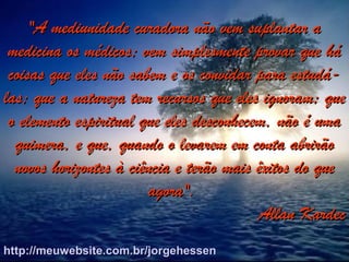"A mediunidade curadora não vem suplantar a"A mediunidade curadora não vem suplantar a
medicina os médicos; vem simplesmente provar que hámedicina os médicos; vem simplesmente provar que há
coisas que eles não sabem e os convidar para estudá-coisas que eles não sabem e os convidar para estudá-
las; que a natureza tem recursos que eles ignoram; quelas; que a natureza tem recursos que eles ignoram; que
o elemento espiritual que eles desconhecem, não é umao elemento espiritual que eles desconhecem, não é uma
quimera, e que, quando o levarem em conta abrirãoquimera, e que, quando o levarem em conta abrirão
novos horizontes à ciência e terão mais êxitos do quenovos horizontes à ciência e terão mais êxitos do que
agora".agora".
Allan KardecAllan Kardec
http://meuwebsite.com.br/jorgehessenhttp://meuwebsite.com.br/jorgehessen
 