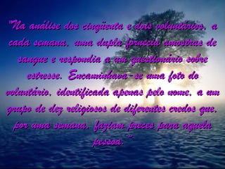 "Na análise dos cinqüenta e dois voluntários, a"Na análise dos cinqüenta e dois voluntários, a
cada semana, uma dupla fornecia amostras decada semana, uma dupla fornecia amostras de
sangue e respondia a um questionário sobresangue e respondia a um questionário sobre
estresse. Encaminhava-se uma foto doestresse. Encaminhava-se uma foto do
voluntário, identificada apenas pelo nome, a umvoluntário, identificada apenas pelo nome, a um
grupo de dez religiosos de diferentes credos que,grupo de dez religiosos de diferentes credos que,
por uma semana, faziam preces para aquelapor uma semana, faziam preces para aquela
pessoa.”pessoa.”
 