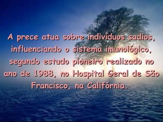 A prece atua sobre indivíduos sadios,A prece atua sobre indivíduos sadios,
influenciando o sistema imunológico,influenciando o sistema imunológico,
segundo estudo pioneiro realizado nosegundo estudo pioneiro realizado no
ano de 1988, no Hospital Geral de Sãoano de 1988, no Hospital Geral de São
Francisco, na Califórnia.Francisco, na Califórnia.
 
