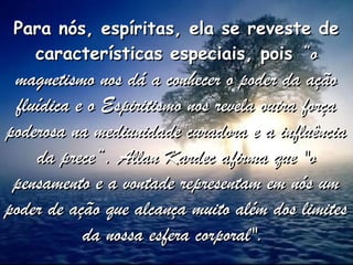 Para nós, espíritas, ela se reveste dePara nós, espíritas, ela se reveste de
características especiais, poiscaracterísticas especiais, pois “o“o
magnetismo nos dá a conhecer o poder da açãomagnetismo nos dá a conhecer o poder da ação
fluídica e o Espiritismo nos revela outra forçafluídica e o Espiritismo nos revela outra força
poderosa na mediunidade curadora e a influênciapoderosa na mediunidade curadora e a influência
da prece“. Allan Kardec afirma que "oda prece“. Allan Kardec afirma que "o
pensamento e a vontade representam em nós umpensamento e a vontade representam em nós um
poder de ação que alcança muito além dos limitespoder de ação que alcança muito além dos limites
da nossa esfera corporal".da nossa esfera corporal".
 