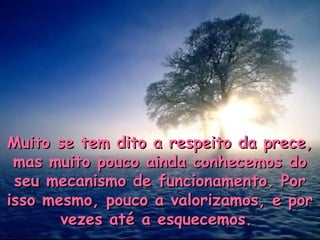 Muito se tem dito a respeito da prece,Muito se tem dito a respeito da prece,
mas muito pouco ainda conhecemos domas muito pouco ainda conhecemos do
seu mecanismo de funcionamento. Porseu mecanismo de funcionamento. Por
isso mesmo, pouco a valorizamos, e porisso mesmo, pouco a valorizamos, e por
vezes até a esquecemos.vezes até a esquecemos.
 