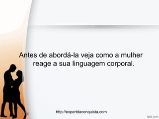 http://expertdaconquista.com
Antes de abordá-la veja como a mulher
reage a sua linguagem corporal.
 