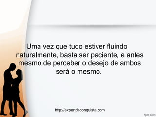 http://expertdaconquista.com
Uma vez que tudo estiver fluindo
naturalmente, basta ser paciente, e antes
mesmo de perceber o desejo de ambos
será o mesmo.
 