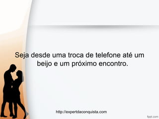 http://expertdaconquista.com
Seja desde uma troca de telefone até um
beijo e um próximo encontro.
 