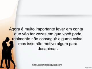 http://expertdaconquista.com
Agora é muito importante levar em conta
que vão ter vezes em que você pode
realmente não conseguir alguma coisa,
mas isso não motivo algum para
desanimar.
 