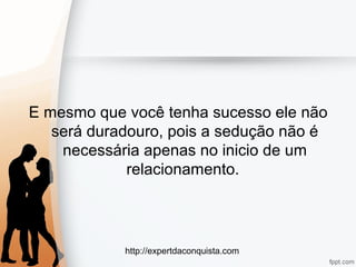 http://expertdaconquista.com
E mesmo que você tenha sucesso ele não
será duradouro, pois a sedução não é
necessária apenas no inicio de um
relacionamento.
 