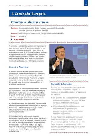 19G U I A D A S I N S T I T U I Ç Õ E S D A U N I Ã O E U R O P E I A
A Comissão Europeia
Promover o interesse comum
Funções:	Ramo executivo da União Europeia que propõe legislação,
acordos políticos e promove a União
Membros:	Um colégio de comissários, um por cada Estado‑Membro		
Local:	Bruxelas
XX ec.europa.eu
A Comissão é a instituição politicamente independente
que representa e defende os interesses da UE no seu
conjunto. Em muitos domínios, é a força motriz no
sistema institucional da UE. Propõe legislação, políticas
e programas de ação, e é responsável pela execução
das decisões do Parlamento Europeu e do Conselho.
Também representa a União no mundo, exceto em
matéria de política externa e de segurança comum.
O que é a Comissão?
O termo «Comissão» é usado em dois sentidos. Em
primeiro lugar, refere-se aos «membros da Comissão»,
isto é, a equipa de homens e mulheres designados
pelos Estados‑Membros e pelo Parlamento para gerir a
instituição e tomar as decisões da sua competência.
Em segundo lugar, diz respeito à instituição em si
e aos seus funcionários.
Informalmente, os membros da Comissão são conhecidos
por «comissários». Todos eles desempenharam cargos
políticos, em muitos casos a nível ministerial, embora,
enquanto membros da Comissão, estejam obrigados a
velar pelos interesses da União no seu conjunto, não
recebendo instruções dos governos nacionais.
A Comissão tem vários vice‑presidentes, um dos quais é
também o alto-representante da União para os Negócios
Estrangeiros e a Política de Segurança, que assim
intervém tanto no domínio do Conselho
como no da Comissão.
A Comissão responde politicamente perante o
Parlamento, que tem poderes para a demitir, mediante a
adoção de uma moção de censura. A Comissão participa
em todas as sessões do Parlamento, durante as quais
tem de explicar e justificar as políticas que segue.
Responde também regularmente às perguntas orais
e escritas que lhe são dirigidas pelos deputados
do Parlamento.
Nomeação da Comissão
De cinco em cinco anos, seis meses antes das
eleições para o Parlamento Europeu, é
nomeada uma nova Comissão. O procedimento
é o seguinte:
XX Os governos dos Estados‑Membros propõem
um novo presidente da Comissão, que deve
ser eleito pelo Parlamento Europeu.
XX O presidente da Comissão proposto, após
discussão com os governos dos
Estados‑Membros, escolhe os restantes
membros da Comissão.
O novo Parlamento realiza audiências com
cada membro proposto e dá o seu parecer
sobre a composição do «Colégio» no seu todo.
Se for aprovada, a nova Comissão pode
assumir oficialmente as suas funções no mês
de janeiro seguinte.
José Manuel Durão Barroso preside o órgão executivo da UE
enquanto presidente da Comissão Europeia.
©EU
 
