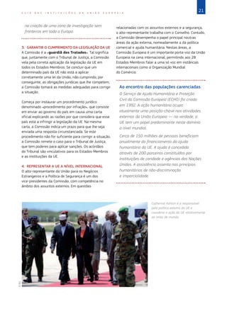21G U I A D A S I N S T I T U I Ç Õ E S D A U N I Ã O E U R O P E I A
na criação de uma zona de investigação sem
fronteiras em toda a Europa.
3. GARANTIR O CUMPRIMENTO DA LEGISLAÇÃO DA UE
A Comissão é a «guardiã dos Tratados». Tal significa
que, juntamente com o Tribunal de Justiça, a Comissão
vela pela correta aplicação da legislação da UE em
todos os Estados-Membros. Se concluir que um
determinado país da UE não está a aplicar
corretamente uma lei da União, não cumprindo, por
conseguinte, as obrigações jurídicas que lhe competem,
a Comissão tomará as medidas adequadas para corrigir
a situação.
Começa por instaurar um procedimento jurídico
denominado «procedimento por infração», que consiste
em enviar ao governo do país em causa uma carta
oficial explicando as razões por que considera que esse
país está a infringir a legislação da UE. Na mesma
carta, a Comissão indica um prazo para que lhe seja
enviada uma resposta circunstanciada. Se este
procedimento não for suficiente para corrigir a situação,
a Comissão remete o caso para o Tribunal de Justiça,
que tem poderes para aplicar sanções. Os acórdãos
do Tribunal são vinculativos para os Estados-Membros
e as instituições da UE.
4. REPRESENTAR A UE A NÍVEL INTERNACIONAL
O alto-representante da União para os Negócios
Estrangeiros e a Política de Segurança é um dos
vice-presidentes da Comissão, com competência no
âmbito dos assuntos externos. Em questões
relacionadas com os assuntos externos e a segurança,
o alto-representante trabalha com o Conselho. Contudo,
a Comissão desempenha o papel principal noutras
áreas da ação externa, nomeadamente a da política
comercial e ajuda humanitária. Nestas áreas, a
Comissão Europeia é um importante porta-voz da União
Europeia na cena internacional, permitindo aos 28
Estados-Membros falar a uma só voz em instâncias
internacionais como a Organização Mundial
do Comércio.
Ao encontro das populações carenciadas
O Serviço de Ajuda Humanitária e Proteção
Civil da Comissão Europeia (ECHO) foi criado
em 1992. A ação humanitária ocupa
atualmente uma posição-chave nas atividades
externas da União Europeia — na verdade, a
UE tem um papel predominante neste domínio
a nível mundial.
Cerca de 150 milhões de pessoas beneficiam
anualmente do financiamento da ajuda
humanitária da UE. A ajuda é concedida
através de 200 parceiros constituídos por
instituições de caridade e agências das Nações
Unidas. A assistência assenta nos princípios
humanitários de não-discriminação
e imparcialidade.
Catherine Ashton é a responsável
pela política externa da UE e
coordena a ação da UE relativamente
ao resto do mundo.
©EU
 