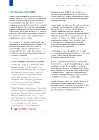 22 C O M O F U N C I O N A A U N I Ã O E U R O P E I A
Como funciona a Comissão
Cabe ao presidente da Comissão decidir quais os
pelouros a atribuir a cada comissário e, se necessário,
proceder a remodelações em qualquer momento do
mandato da Comissão. O presidente tem também
competência para exigir a demissão de um comissário.
A equipa de 28 comissários (também designada «o
Colégio») reúne uma vez por semana, normalmente às
quartas-feiras, em Bruxelas. Cada ponto da ordem de
trabalhos é apresentado pelo comissário responsável
pelo pelouro em causa e todo o Colégio toma uma
decisão coletiva sobre a matéria.
Os funcionários da Comissão estão repartidos por
departamentos, denominados direções‑gerais (DG) e
serviços (como o Serviço Jurídico). Cada DG é
responsável por uma área política específica — por
exemplo, a DG Comércio e a DG Concorrência — e é
chefiada por um diretor-geral que responde perante
o comissário competente.
Eurostat: recolher os dados da Europa
Eurostat é o Serviço de Estatística da União
Europeia e faz parte da Comissão. A sua
função consiste em fornecer à UE estatísticas,
a nível europeu, que permitam estabelecer
comparações entre os diferentes países e
regiões. Esta é uma função-chave. As
sociedades democráticas não funcionam
corretamente sem uma base sólida de
estatísticas fiáveis e objetivas.
As estatísticas do Eurostat podem responder a
diversas perguntas: o desemprego está a subir
ou a descer? Existem mais ou menos emissões
de CO2
do que há dez anos atrás? Quantas
mulheres trabalham fora de casa? Qual está a
ser o desempenho da economia do seu país
em comparação com o dos outros
Estados‑Membros da União Europeia?
XX epp.eurostat.ec.europa.eu
Na prática, compete às DG conceber e elaborar as
propostas legislativas da Comissão, as quais só são
consideradas oficiais uma vez «adotadas» pelo Colégio
na sua reunião semanal. A seguir, descreve-se grosso
modo o procedimento.
Imagine-se, por exemplo, que a Comissão considera que
é necessário criar legislação da UE para prevenir a
poluição dos rios na Europa. A Direção-Geral do
Ambiente elabora uma proposta, com base em
consultas prévias alargadas junto de representantes da
indústria e dos agricultores europeus, bem como dos
ministérios do Ambiente dos Estados-Membros e das
organizações ambientais. Muitas propostas estão
também abertas à consulta pública, permitindo
aos cidadãos manifestar opiniões a título pessoal
ou em nome de uma organização.
A legislação proposta será seguidamente discutida
com todos os departamentos competentes da Comissão
e, se necessário, alterada. Será depois objeto
de verificação pelo Serviço Jurídico.
Quando a proposta estiver concluída, o Secretariado-
-Geral inclui-la-á na ordem de trabalhos de uma futura
reunião da Comissão. Nessa reunião, o comissário
responsável pelo Ambiente explicará aos seus colegas o
porquê da referida proposta, que depois será discutida.
Se houver acordo, o Colégio adotará a proposta e o
documento será seguidamente enviado ao Conselho
e ao Parlamento Europeu para apreciação.
Contudo, se os comissários não chegarem a acordo, o
presidente pode solicitar-lhes que submetam a
proposta a votação. Se a maioria se pronunciar a favor,
a proposta será adotada. Subsequentemente, terá o
apoio de todos os membros da Comissão.
 